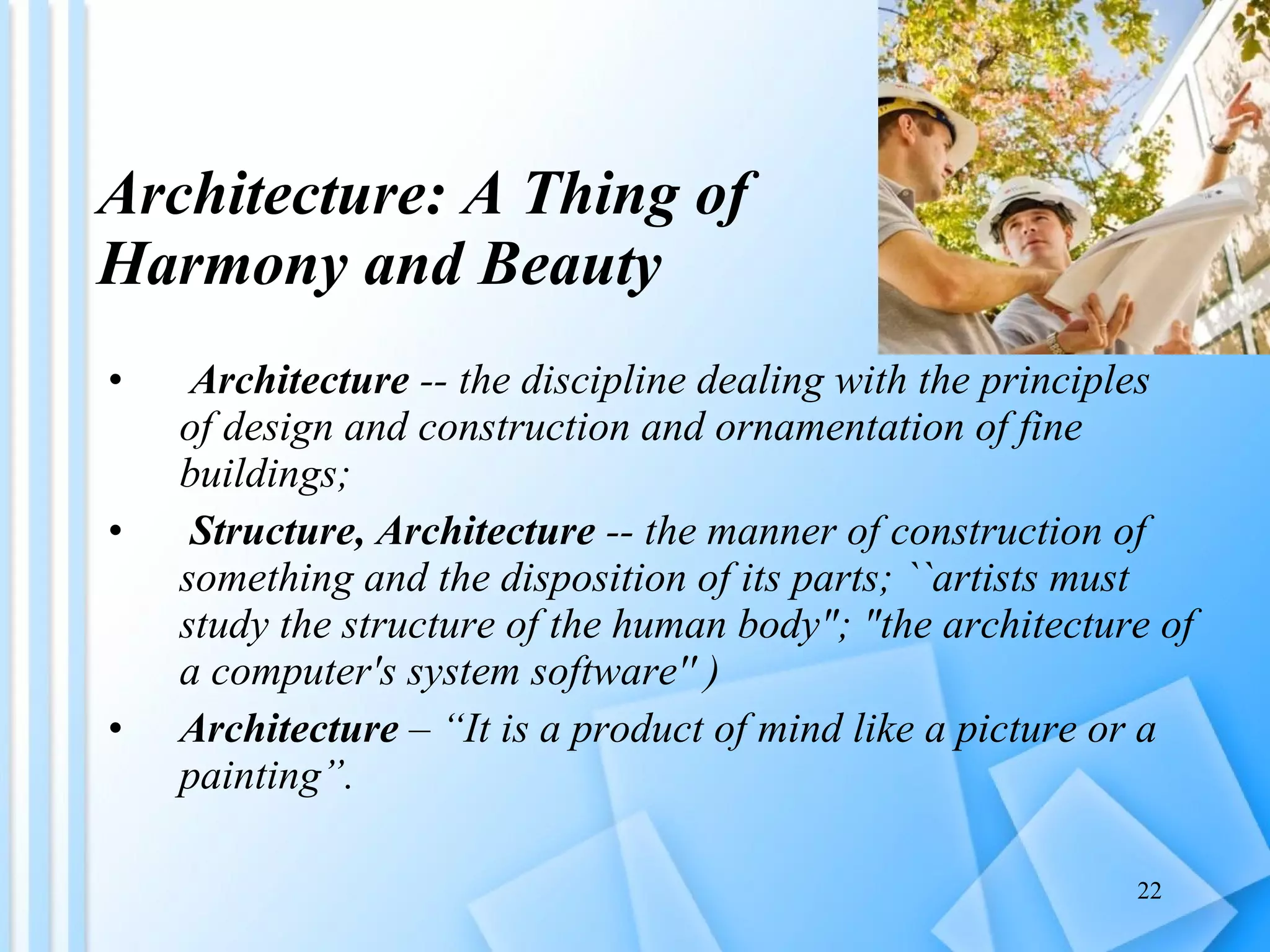 Architecture: A Thing of  Harmony and Beauty Architecture  -- the discipline dealing with the principles of design and construction and ornamentation of fine buildings; Structure, Architecture  -- the manner of construction of something and the disposition of its parts; ``artists must study the structure of the human body"; "the architecture of a computer's system software'' )  Architecture  – “It is a product of mind like a picture or a painting”. 