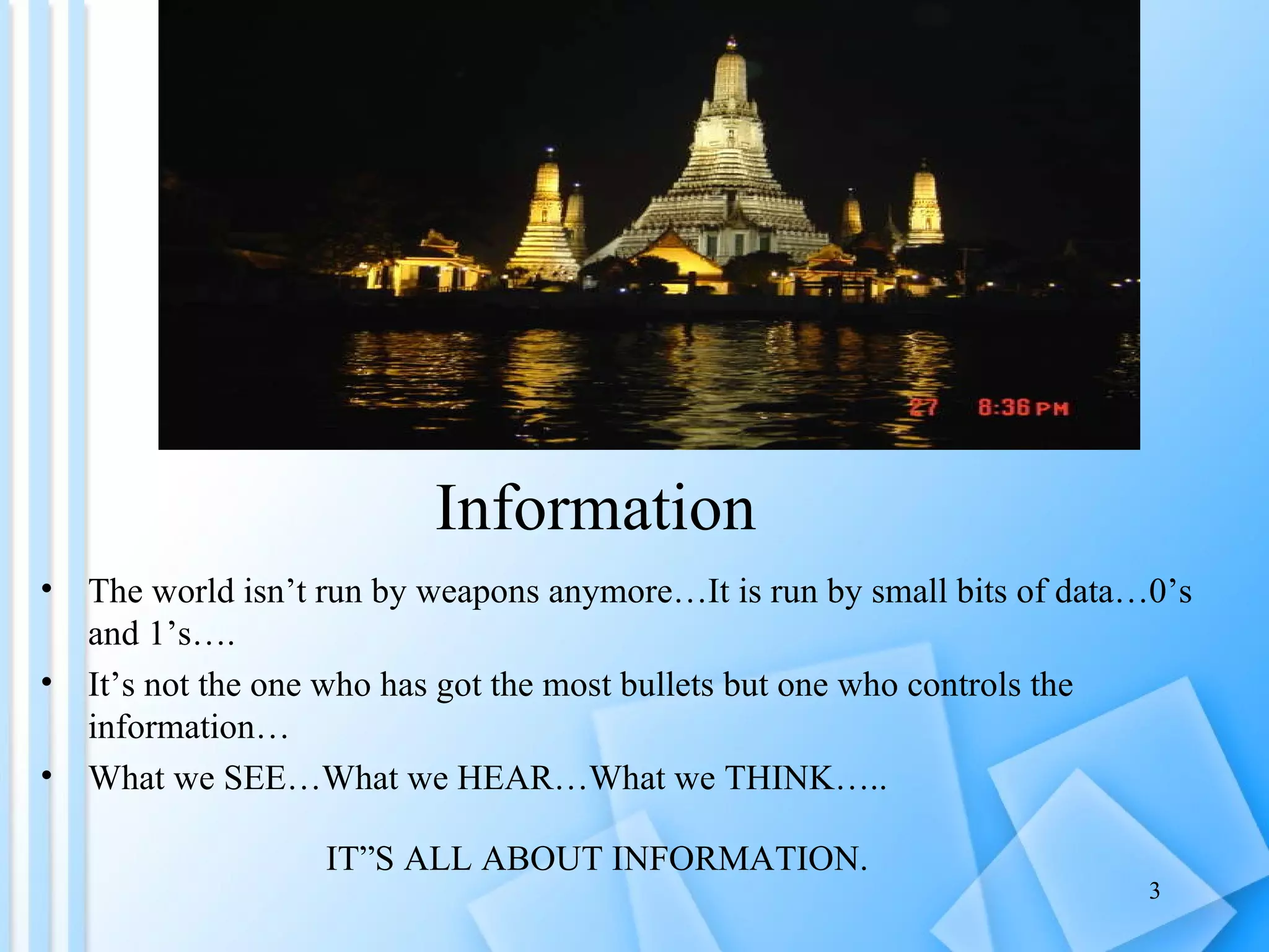 Information  The world isn’t run by weapons anymore…It is run by small bits of data…0’s and 1’s…. It’s not the one who has got the most bullets but one who controls the information… What we SEE…What we HEAR…What we THINK….. IT”S ALL ABOUT INFORMATION. 