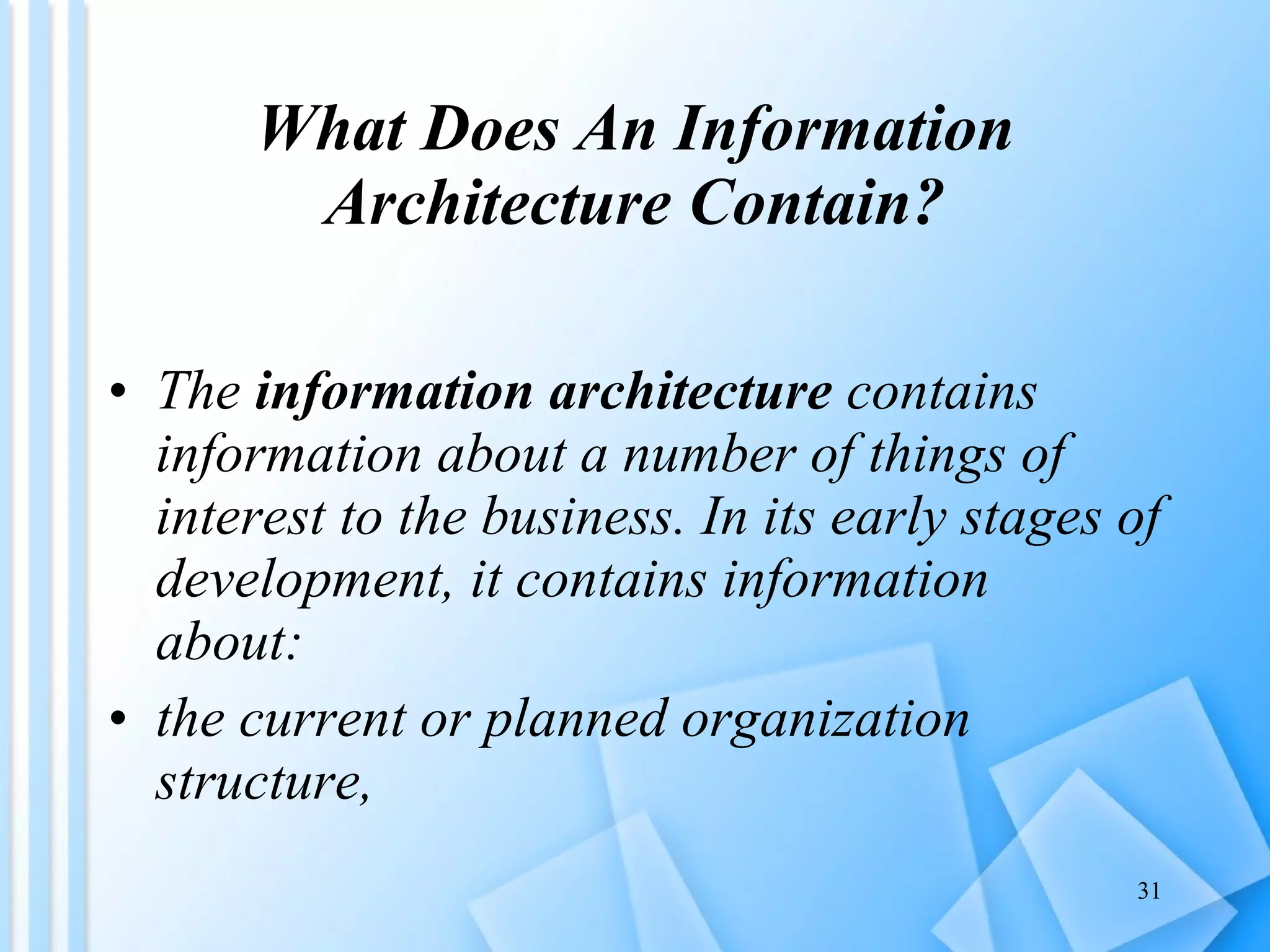 What Does An Information Architecture Contain? The  information architecture  contains information about a number of things of interest to the business. In its early stages of development, it contains information about:   the current or planned organization structure,    