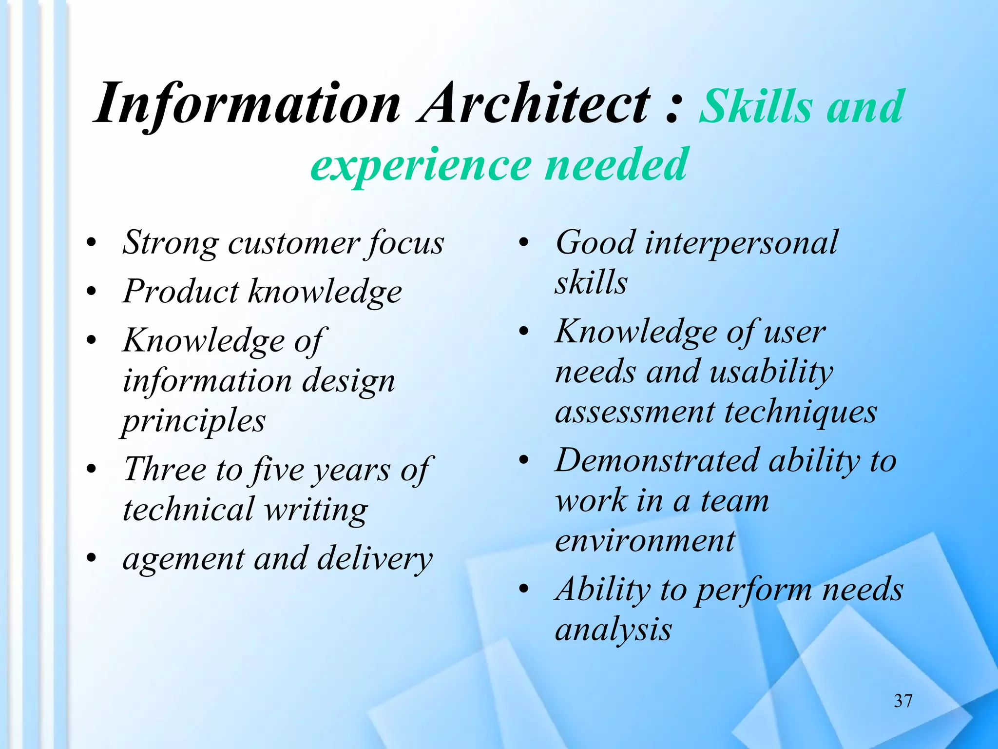 Information Architect :  Skills and experience needed Strong customer focus Product knowledge Knowledge of information design principles Three to five years of technical writing  agement and delivery Good interpersonal skills Knowledge of user needs and usability assessment techniques Demonstrated ability to work in a team environment Ability to perform needs analysis 