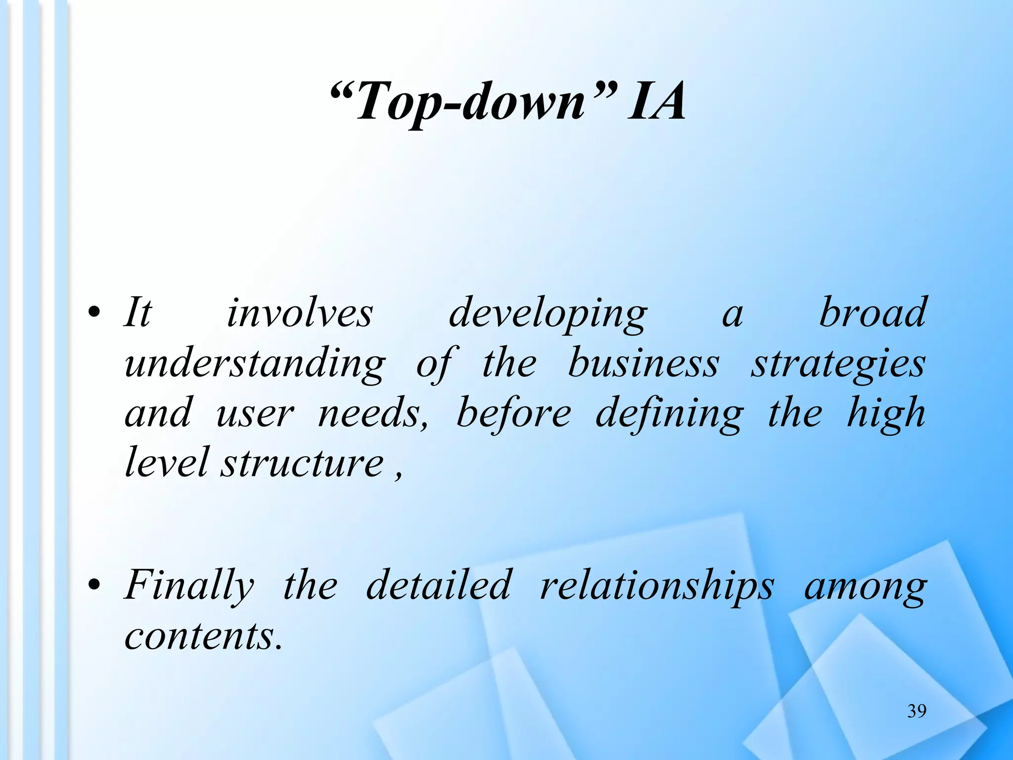 “ Top-down” IA It involves developing a broad understanding of the business strategies and user needs, before defining the high level structure ,  Finally the detailed relationships among contents. 
