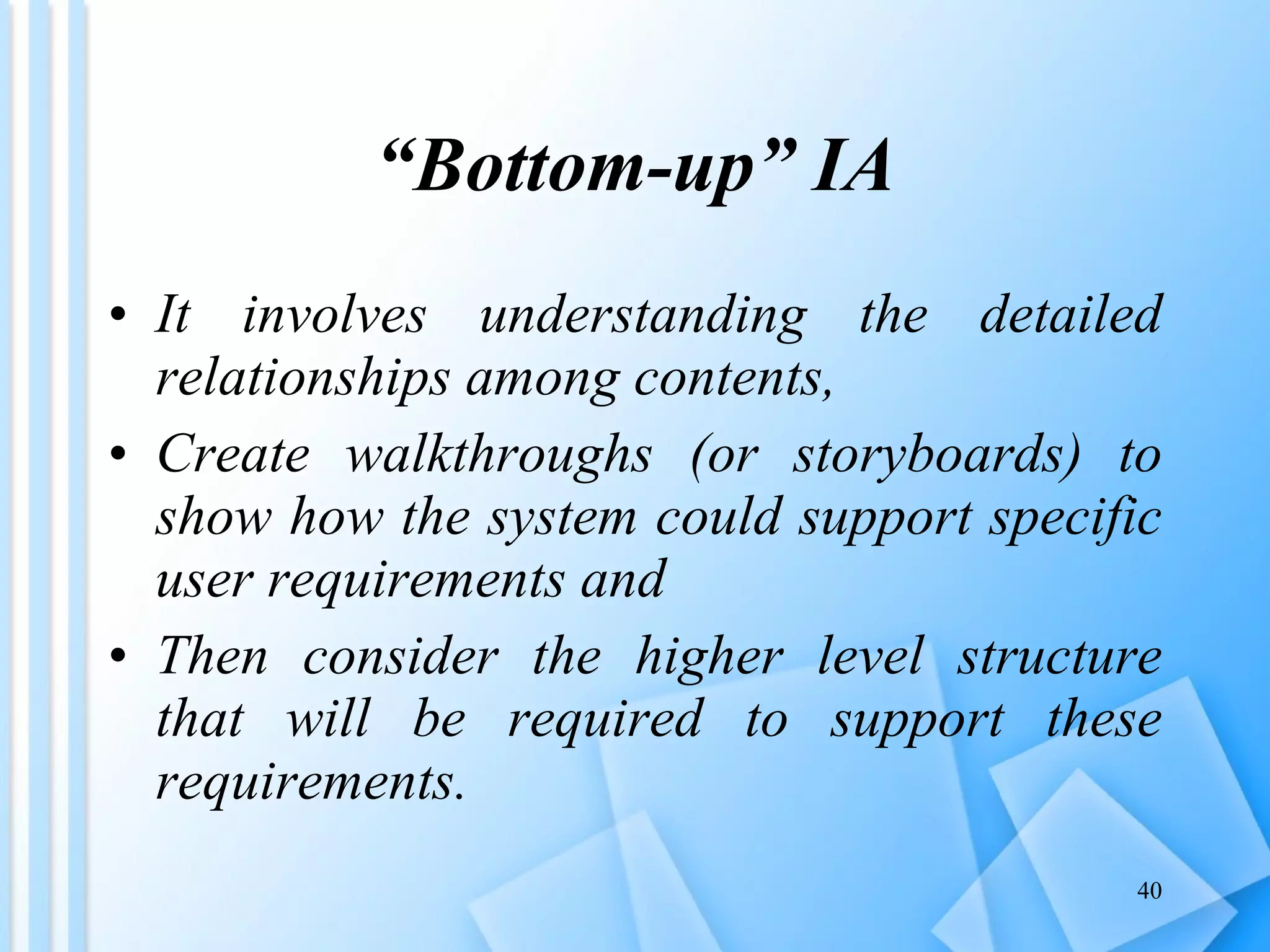 “ Bottom-up” IA It involves understanding the detailed relationships among contents,  Create walkthroughs (or storyboards) to show how the system could support specific user requirements and  Then consider the higher level structure that will be required to support these requirements.  