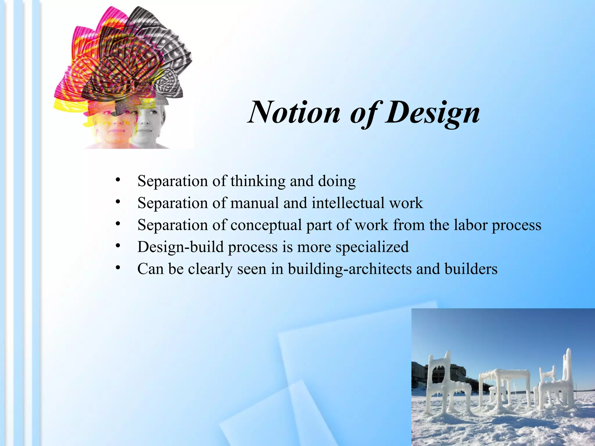 Notion of Design Separation of thinking and doing Separation of manual and intellectual work Separation of conceptual part of work from the labor process Design-build process is more specialized Can be clearly seen in building-architects and builders 