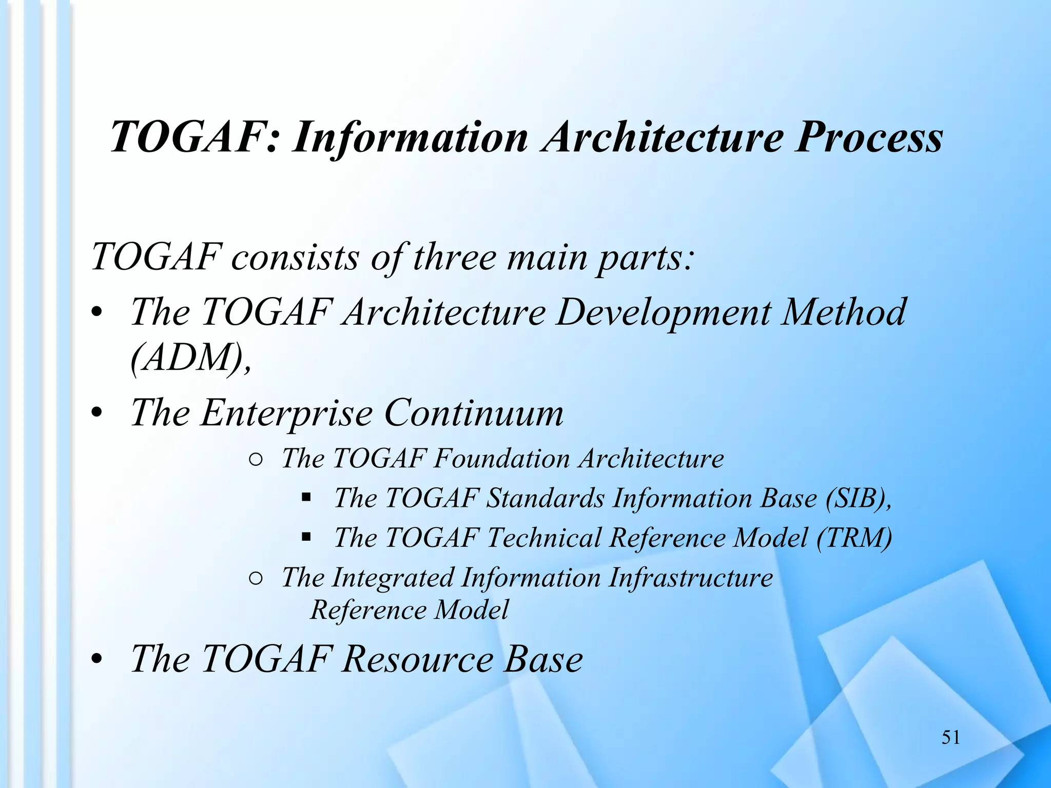 TOGAF: Information Architecture Process TOGAF consists of three main parts: The TOGAF Architecture Development Method (ADM), The Enterprise Continuum The TOGAF Foundation Architecture  The TOGAF Standards Information Base (SIB),  The TOGAF Technical Reference Model (TRM)  The Integrated Information Infrastructure  Reference Model The TOGAF Resource Base 