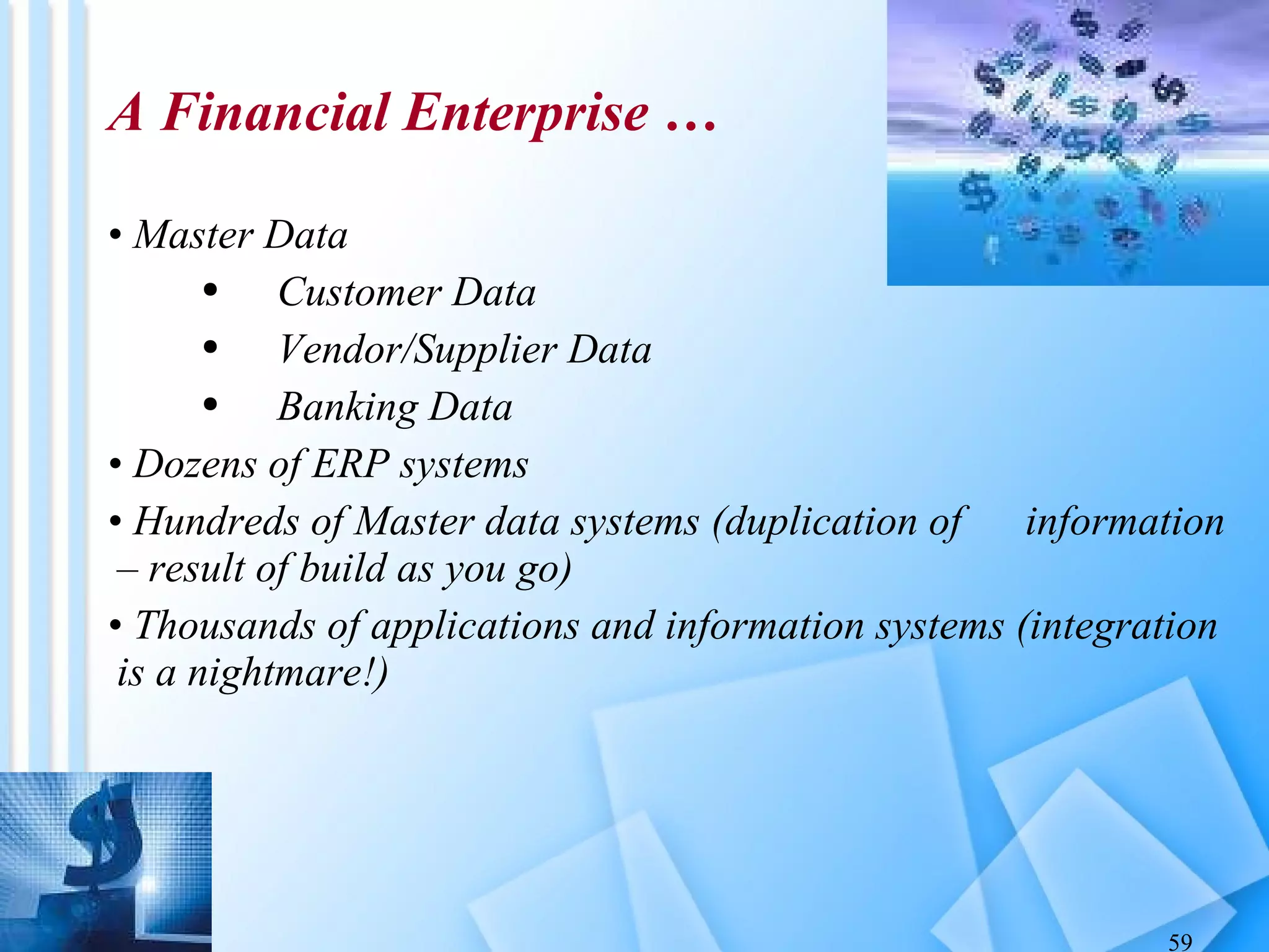 A Financial Enterprise … Master Data Customer Data Vendor/Supplier Data Banking Data Dozens of ERP systems Hundreds of Master data systems (duplication of  information – result of build as you go) Thousands of applications and information systems (integration is a nightmare!) 