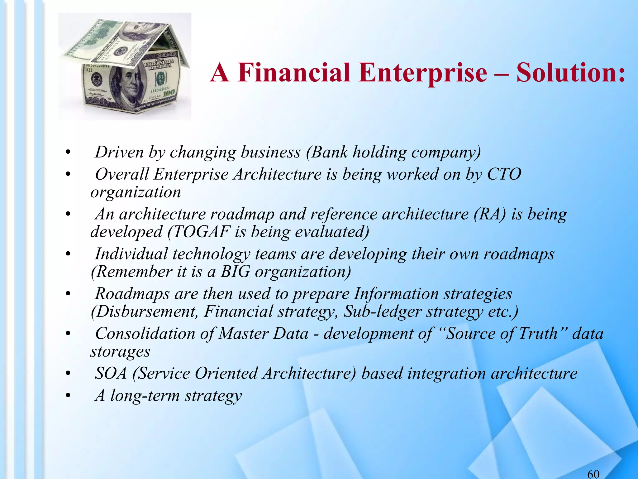 Driven by changing business (Bank holding company)  Overall Enterprise Architecture is being worked on by CTO organization An architecture roadmap and reference architecture (RA) is being developed (TOGAF is being evaluated) Individual technology teams are developing their own roadmaps (Remember it is a BIG organization) Roadmaps are then used to prepare Information strategies (Disbursement, Financial strategy, Sub-ledger strategy etc.) Consolidation of Master Data - development of “Source of Truth” data storages SOA (Service Oriented Architecture) based integration architecture A long-term strategy A Financial Enterprise – Solution: 