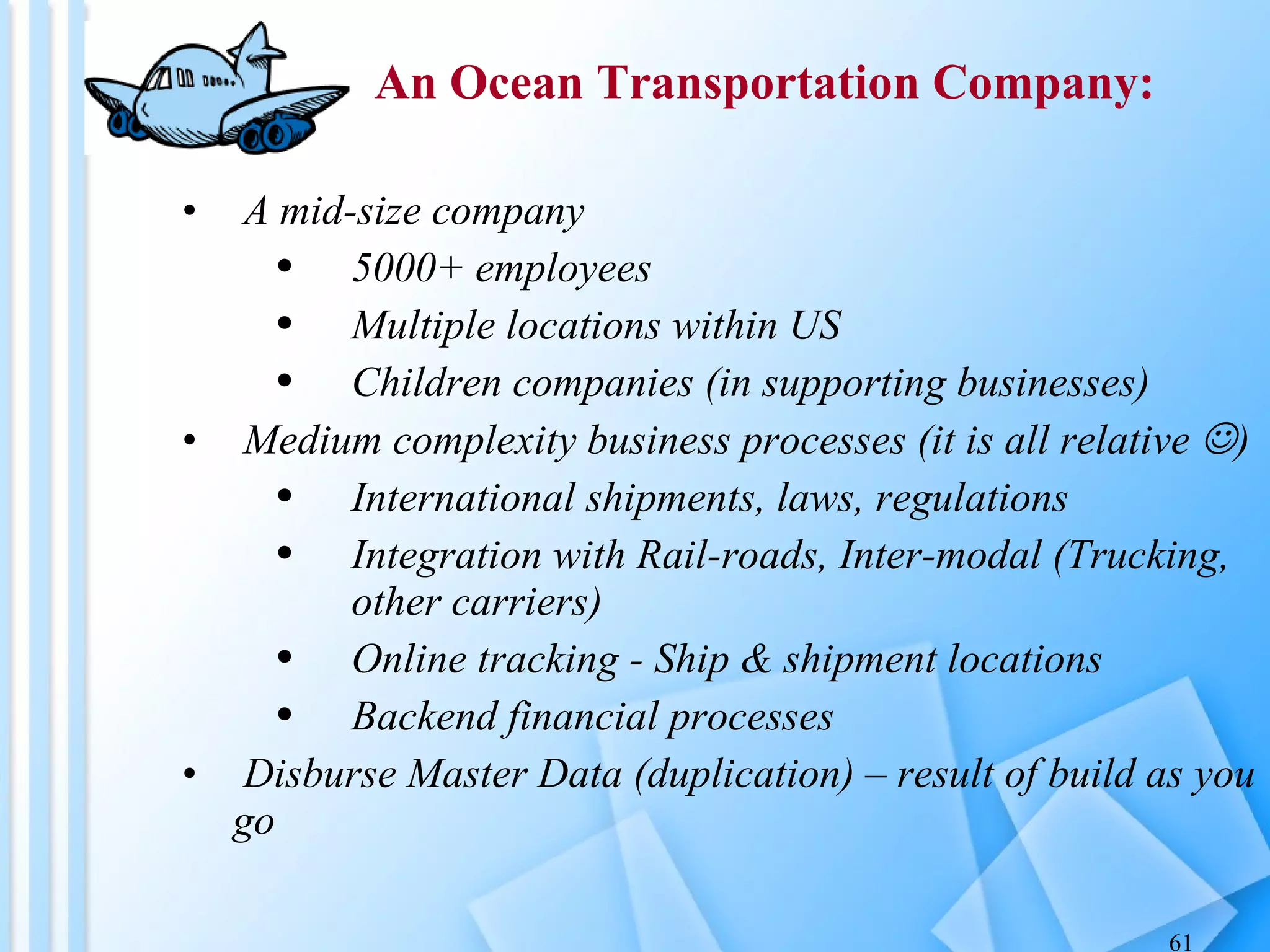 A mid-size company 5000+ employees Multiple locations within US Children companies (in supporting businesses) Medium complexity business processes (it is all relative   ) International shipments, laws, regulations Integration with Rail-roads, Inter-modal (Trucking, other carriers) Online tracking - Ship & shipment locations Backend financial processes Disburse Master Data (duplication) – result of build as you go An Ocean Transportation Company: 