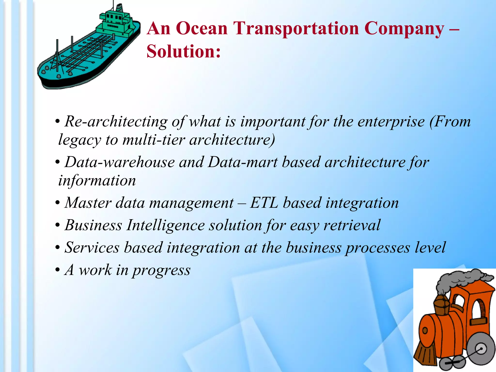 Re-architecting of what is important for the enterprise (From legacy to multi-tier architecture) Data-warehouse and Data-mart based architecture for information Master data management – ETL based integration Business Intelligence solution for easy retrieval Services based integration at the business processes level A work in progress An Ocean Transportation Company –  Solution: 