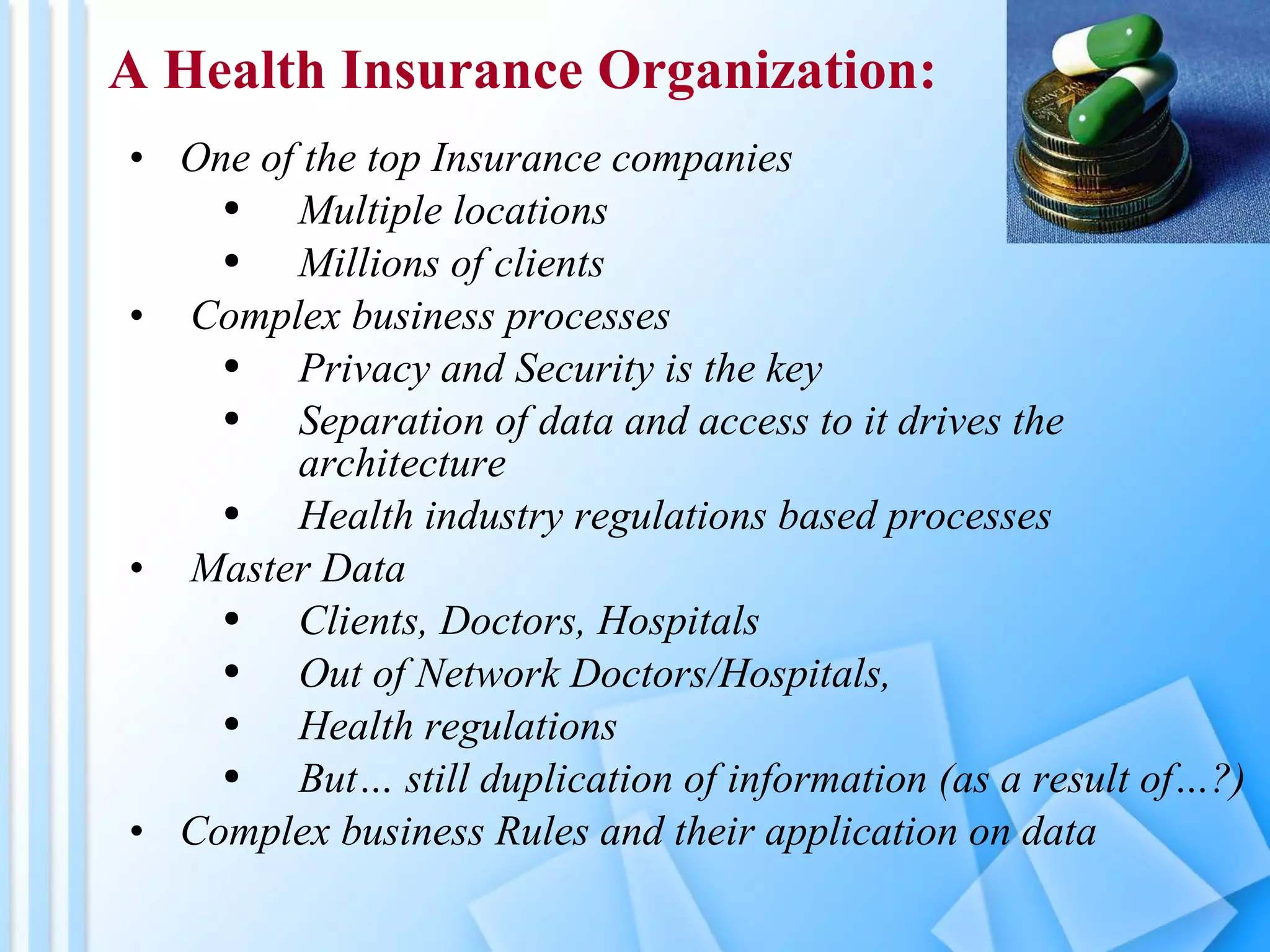 One of the top Insurance companies Multiple locations Millions of clients Complex business processes Privacy and Security is the key Separation of data and access to it drives the architecture Health industry regulations based processes Master Data Clients, Doctors, Hospitals Out of Network Doctors/Hospitals,  Health regulations But… still duplication of information (as a result of…?) Complex business Rules and their application on data A Health Insurance Organization: 
