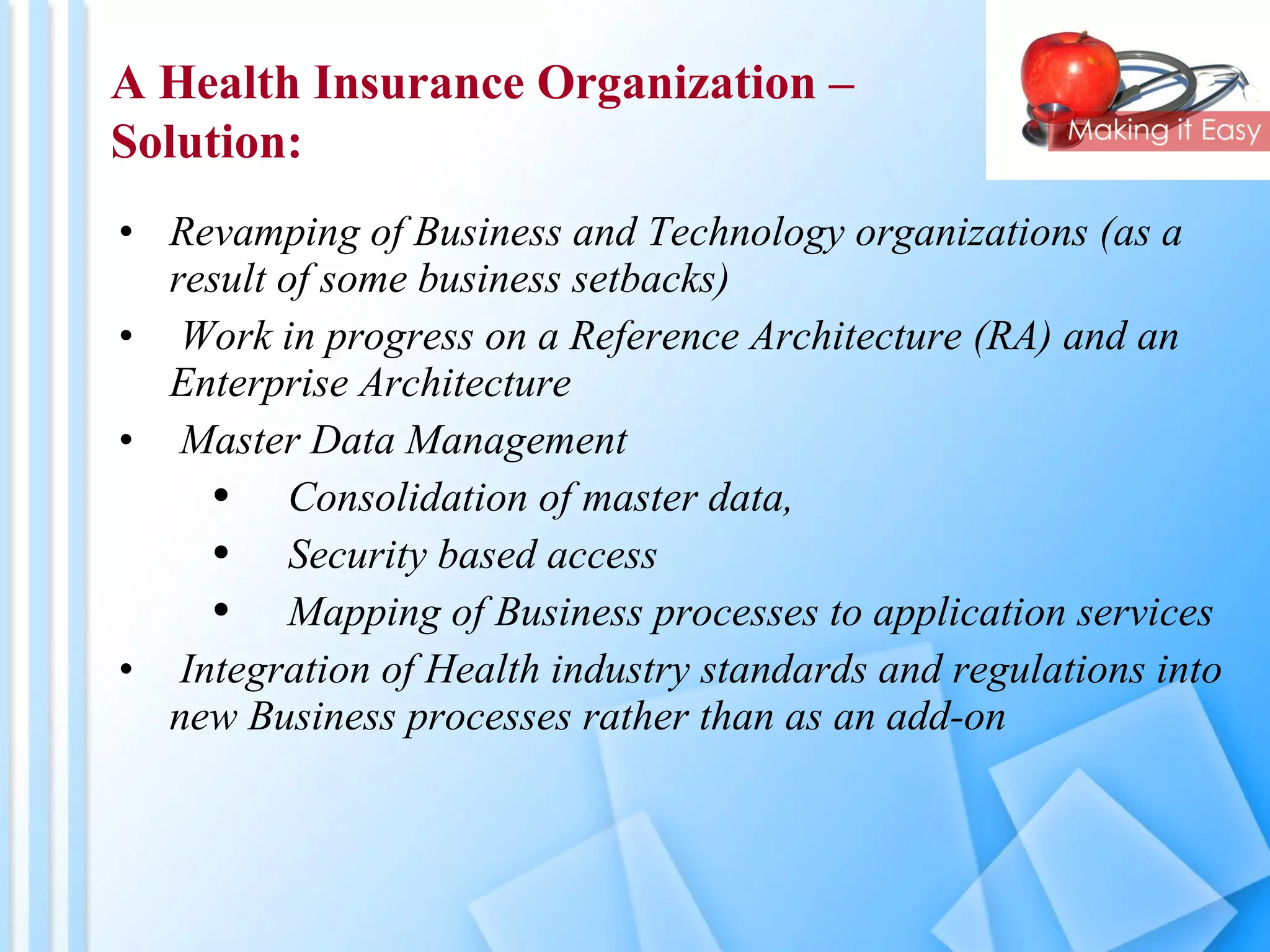 Revamping of Business and Technology organizations (as a result of some business setbacks)  Work in progress on a Reference Architecture (RA) and an Enterprise Architecture Master Data Management Consolidation of master data,  Security based access Mapping of Business processes to application services Integration of Health industry standards and regulations into new Business processes rather than as an add-on A Health Insurance Organization –  Solution: 