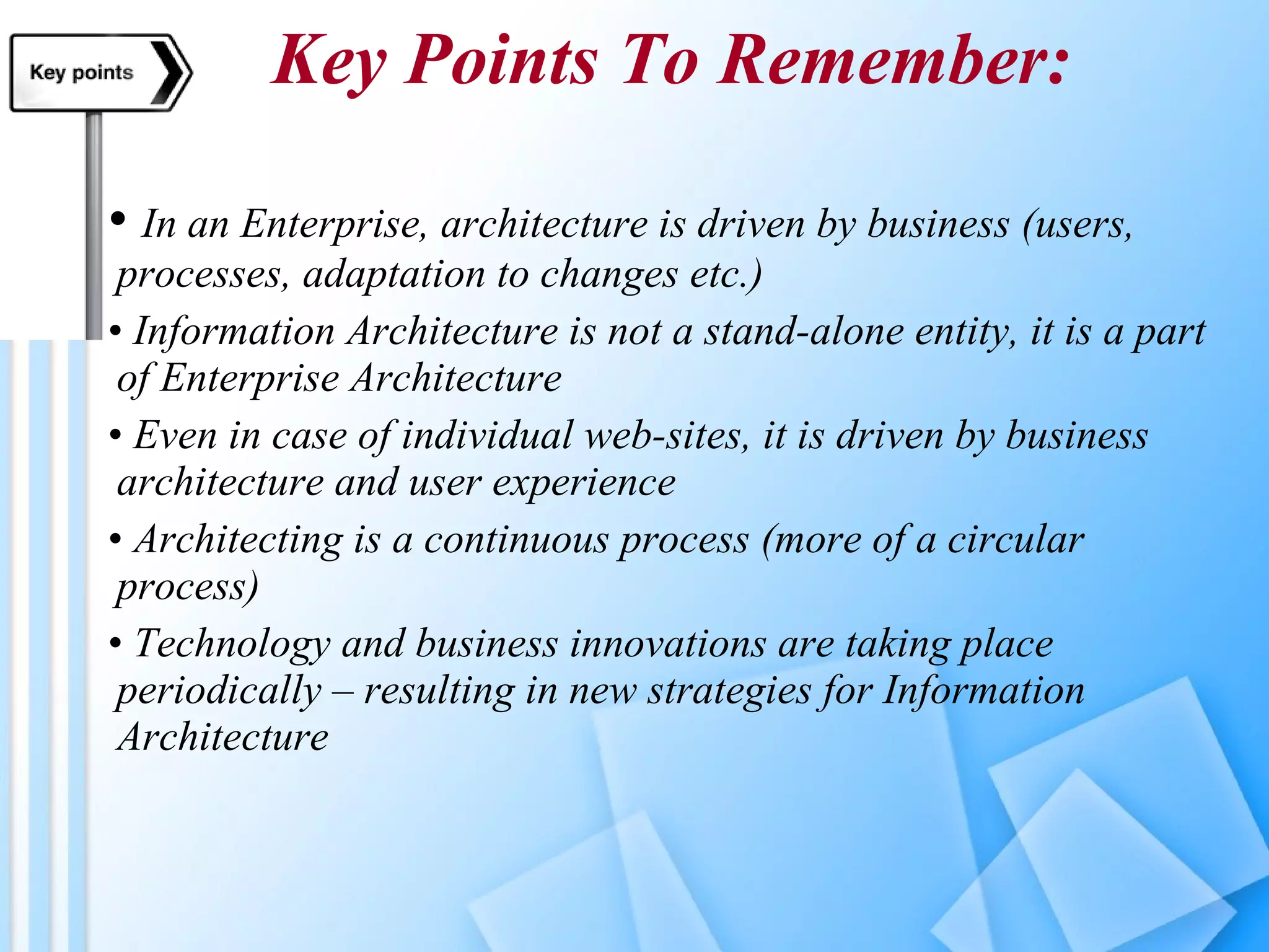 Key Points To Remember: In an Enterprise, architecture is driven by business (users, processes, adaptation to changes etc.) Information Architecture is not a stand-alone entity, it is a part of Enterprise Architecture Even in case of individual web-sites, it is driven by business architecture and user experience Architecting is a continuous process (more of a circular process) Technology and business innovations are taking place periodically – resulting in new strategies for Information Architecture 