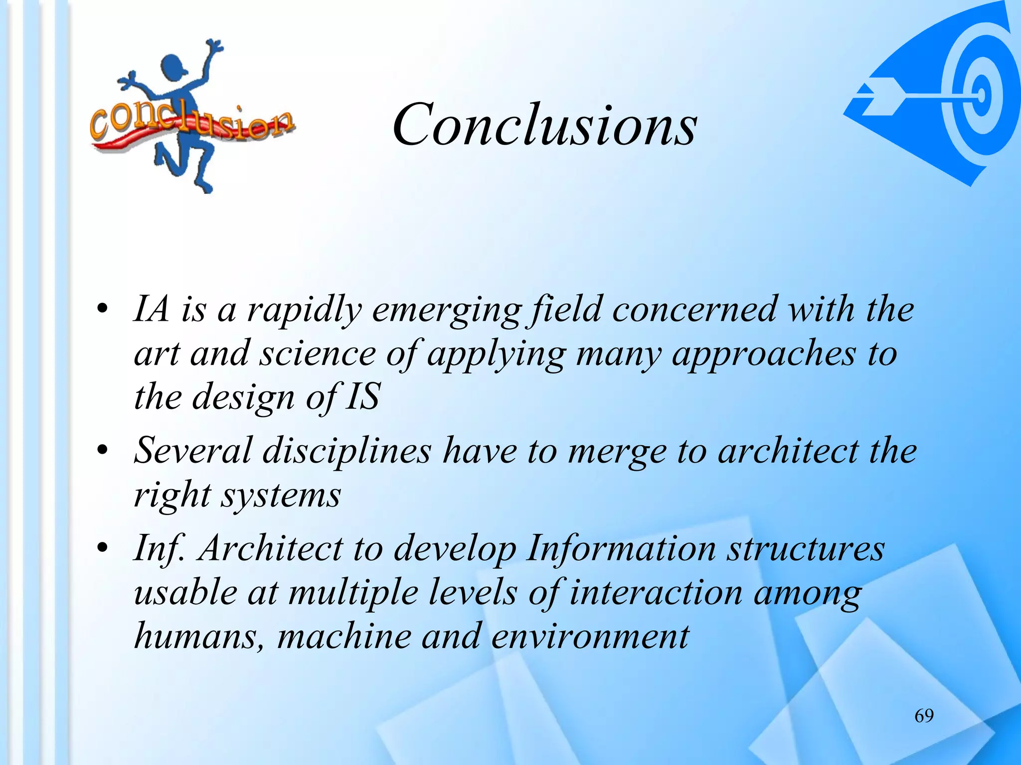 Conclusions IA is a rapidly emerging field concerned with the art and science of applying many approaches to the design of IS Several disciplines have to merge to architect the right systems Inf. Architect to develop Information structures usable at multiple levels of interaction among humans, machine and environment 