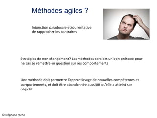 Méthodes agiles ?
Stratégies de non changement? Les méthodes seraient un bon prétexte pour
ne pas se remettre en question sur ses comportements
Une méthode doit permettre l’apprentissage de nouvelles compétences et
comportements, et doit être abandonnée aussitôt qu’elle a atteint son
objectif
Injonction paradoxale et/ou tentative
de rapprocher les contraires
© stéphane roche
 