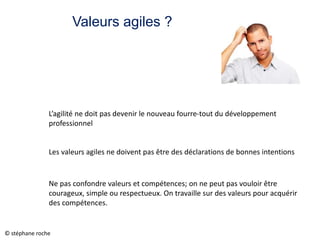 Valeurs agiles ?
L’agilité ne doit pas devenir le nouveau fourre-tout du développement
professionnel
Les valeurs agiles ne doivent pas être des déclarations de bonnes intentions
Ne pas confondre valeurs et compétences; on ne peut pas vouloir être
courageux, simple ou respectueux. On travaille sur des valeurs pour acquérir
des compétences.
© stéphane roche
 