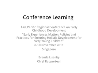 Conference Learning
   Asia Pacific Regional Conference on Early
            Childhood Development
    “Early Experiences Matter: Policies and
Practices for Ensuring Holistic Development for
              Very Young Children”
              8-10 November 2011
                   Singapore

               Brenda Lisenby
              Chief Rapporteur
 