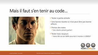 Mais il faut s’en tenir au code…
Tester à petite échelle
Une bonne recette ici n’est peut-être pas bonne
ailleurs
Prenez des notes
Vos clients aiment parler!
Tester tout, toujours
Votre RSI est de 500% pourrait-il monter à 1000%?
RELATION CLIENT VIA SON SITE WEB: COMMENT S’Y RETROUVER?Le Lab Trois-Rivières - 21 mai 2015
 
