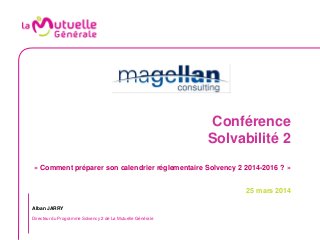 Conférence
Solvabilité 2
« Comment préparer son calendrier réglementaire Solvency 2 2014-2016 ? »
25 mars 2014
Alban JARRY
Directeur du Programme Solvency 2 de La Mutuelle Générale
 