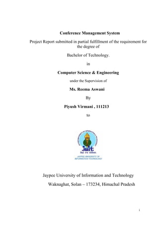 i
Conference Management System
Project Report submitted in partial fulfillment of the requirement for
the degree of
Bachelor of Technology.
in
Computer Science & Engineering
under the Supervision of
Ms. Reema Aswani
By
Piyush Virmani , 111213
to
Jaypee University of Information and Technology
Waknaghat, Solan – 173234, Himachal Pradesh
 