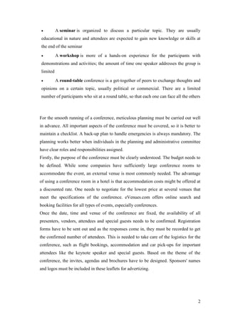 2
 A seminar is organized to discuss a particular topic. They are usually
educational in nature and attendees are expected to gain new knowledge or skills at
the end of the seminar
 A workshop is more of a hands-on experience for the participants with
demonstrations and activities; the amount of time one speaker addresses the group is
limited
 A round-table conference is a get-together of peers to exchange thoughts and
opinions on a certain topic, usually political or commercial. There are a limited
number of participants who sit at a round table, so that each one can face all the others
For the smooth running of a conference, meticulous planning must be carried out well
in advance. All important aspects of the conference must be covered, so it is better to
maintain a checklist. A back-up plan to handle emergencies is always mandatory. The
planning works better when individuals in the planning and administrative committee
have clear roles and responsibilities assigned.
Firstly, the purpose of the conference must be clearly understood. The budget needs to
be defined. While some companies have sufficiently large conference rooms to
accommodate the event, an external venue is most commonly needed. The advantage
of using a conference room in a hotel is that accommodation costs might be offered at
a discounted rate. One needs to negotiate for the lowest price at several venues that
meet the specifications of the conference. eVenues.com offers online search and
booking facilities for all types of events, especially conferences.
Once the date, time and venue of the conference are fixed, the availability of all
presenters, vendors, attendees and special guests needs to be confirmed. Registration
forms have to be sent out and as the responses come in, they must be recorded to get
the confirmed number of attendees. This is needed to take care of the logistics for the
conference, such as flight bookings, accommodation and car pick-ups for important
attendees like the keynote speaker and special guests. Based on the theme of the
conference, the invites, agendas and brochures have to be designed. Sponsors' names
and logos must be included in these leaflets for advertizing.
 