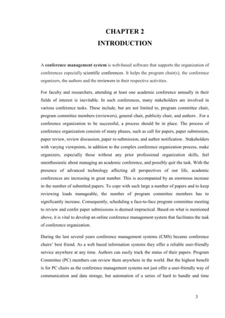 3
CHAPTER 2
INTRODUCTION
A conference management system is web-based software that supports the organization of
conferences especially scientific conferences. It helps the program chair(s), the conference
organizers, the authors and the reviewers in their respective activities.
For faculty and researchers, attending at least one academic conference annually in their
fields of interest is inevitable. In such conferences, many stakeholders are involved in
various conference tasks. These include, but are not limited to, program committee chair,
program committee members (reviewers), general chair, publicity chair, and authors . For a
conference organization to be successful, a process should be in place. The process of
conference organization consists of many phases, such as call for papers, paper submission,
paper review, review discussion, paper re-submission, and author notification . Stakeholders
with varying viewpoints, in addition to the complex conference organization process, make
organizers, especially those without any prior professional organization skills, feel
unenthusiastic about managing an academic conference, and possibly quit the task. With the
presence of advanced technology affecting all perspectives of our life, academic
conferences are increasing in great number. This is accompanied by an enormous increase
in the number of submitted papers. To cope with such large a number of papers and to keep
reviewing loads manageable, the number of program committee members has to
significantly increase. Consequently, scheduling a face-to-face program committee meeting
to review and confer paper submissions is deemed impractical. Based on what is mentioned
above, it is vital to develop an online conference management system that facilitates the task
of conference organization.
During the last several years conference management systems (CMS) became conference
chairs’ best friend. As a web based information systems they offer a reliable user-friendly
service anywhere at any time. Authors can easily track the status of their papers. Program
Committee (PC) members can review them anywhere in the world. But the highest benefit
is for PC chairs as the conference management systems not just offer a user-friendly way of
communication and data storage, but automation of a series of hard to handle and time
 
