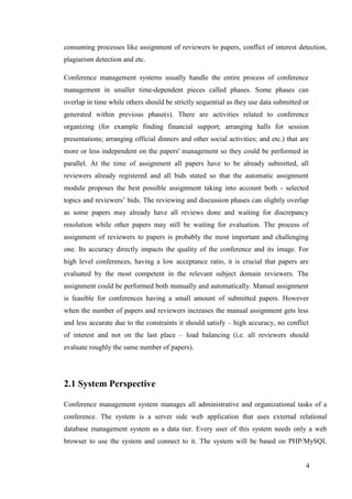 4
consuming processes like assignment of reviewers to papers, conflict of interest detection,
plagiarism detection and etc.
Conference management systems usually handle the entire process of conference
management in smaller time-dependent pieces called phases. Some phases can
overlap in time while others should be strictly sequential as they use data submitted or
generated within previous phase(s). There are activities related to conference
organizing (for example finding financial support; arranging halls for session
presentations; arranging official dinners and other social activities; and etc.) that are
more or less independent on the papers' management so they could be performed in
parallel. At the time of assignment all papers have to be already submitted, all
reviewers already registered and all bids stated so that the automatic assignment
module proposes the best possible assignment taking into account both - selected
topics and reviewers’ bids. The reviewing and discussion phases can slightly overlap
as some papers may already have all reviews done and waiting for discrepancy
resolution while other papers may still be waiting for evaluation. The process of
assignment of reviewers to papers is probably the most important and challenging
one. Its accuracy directly impacts the quality of the conference and its image. For
high level conferences, having a low acceptance ratio, it is crucial that papers are
evaluated by the most competent in the relevant subject domain reviewers. The
assignment could be performed both manually and automatically. Manual assignment
is feasible for conferences having a small amount of submitted papers. However
when the number of papers and reviewers increases the manual assignment gets less
and less accurate due to the constraints it should satisfy – high accuracy, no conflict
of interest and not on the last place – load balancing (i.e. all reviewers should
evaluate roughly the same number of papers).
2.1 System Perspective
Conference management system manages all administrative and organizational tasks of a
conference. The system is a server side web application that uses external relational
database management system as a data tier. Every user of this system needs only a web
browser to use the system and connect to it. The system will be based on PHP/MySQL
 