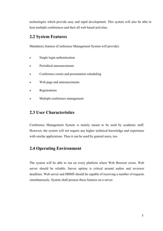 5
technologies which provide easy and rapid development. This system will also be able to
host multiple conferences and their all web based activities.
2.2 System Features
Mandatory features (Conference Management System will provide):
 Single login authentication
 Periodical announcements
 Conference rooms and presentation scheduling
 Web page and announcements
 Registrations
 Multiple conference management
2.3 User Characteristics
Conference Management System is mainly meant to be used by academic staff.
However, the system will not require any higher technical knowledge and experience
with similar applications. Thus it can be used by general users, too.
2.4 Operating Environment
The system will be able to run on every platform where Web Browser exists. Web
server should be reliable. Server uptime is critical around author and reviewer
deadlines. Web server and DBMS should be capable of receiving a number of requests
simultaneously. System shall possess these features on a server.
 