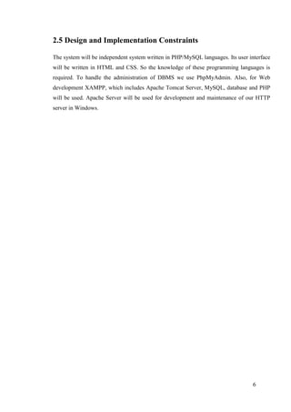 6
2.5 Design and Implementation Constraints
The system will be independent system written in PHP/MySQL languages. Its user interface
will be written in HTML and CSS. So the knowledge of these programming languages is
required. To handle the administration of DBMS we use PhpMyAdmin. Also, for Web
development XAMPP, which includes Apache Tomcat Server, MySQL, database and PHP
will be used. Apache Server will be used for development and maintenance of our HTTP
server in Windows.
 