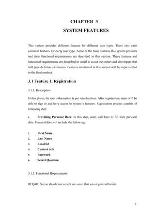 7
CHAPTER 3
SYSTEM FEATURES
This system provides different features for different user types. There also exist
common features for every user type. Some of the basic features this system provides
and their functional requirements are described in this section. These features and
functional requirements are described in detail to assist the testers and developers that
will provide future extensions. Features mentioned in this section will be implemented
in the final product.
3.1 Feature 1: Registration
3.1.1. Description
In this phase, the user information is put into database. After registration, users will be
able to sign in and have access to system’s features. Registration process consists of
following step:
 Providing Personal Data: In this step, users will have to fill their personal
data. Personal data will include the following:
1. First Name
2. Last Name
3. Email id
4. Contact info
5. Password
6. Secret Question
3.1.2. Functional Requirements
REQ-01: Server should not accept an e-mail that was registered before
 