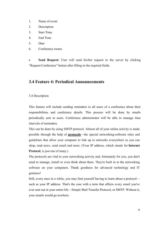 9
1. Name of event
2. Description
3. Start Time
4. End Time
5. Date
6. Conference rooms
 Send Request: User will send his/her request to the server by clicking
“Request Conference” button after filling in the required fields.
3.4 Feature 4: Periodical Announcements
3.4 Description
This feature will include sending reminders to all users of a conference about their
responsibilities and conference details. This process will be done by emails
periodically sent to users. Conference administrator will be able to manage time
intervals of reminders.
This can be done by using SMTP protocol. Almost all of your online activity is made
possible through the help of protocols—the special networking-software rules and
guidelines that allow your computer to link up to networks everywhere so you can
shop, read news, send email and more. (Your IP address, which stands for Internet
Protocol, is just one of many.)
The protocols are vital to your networking activity and, fortunately for you, you don't
need to manage, install or even think about them. They're built in to the networking
software on your computers. Thank goodness for advanced technology and IT
geniuses!
Still, every once in a while, you may find yourself having to learn about a protocol—
such as your IP address. That's the case with a term that affects every email you've
ever sent out in your entire life—Simple Mail Transfer Protocol, or SMTP. Without it,
your emails would go nowhere.
 