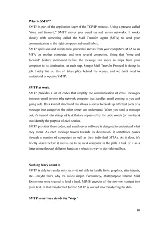 10
What is SMTP?
SMTP is part of the application layer of the TCP/IP protocol. Using a process called
"store and forward," SMTP moves your email on and across networks. It works
closely with something called the Mail Transfer Agent (MTA) to send your
communication to the right computer and email inbox.
SMTP spells out and directs how your email moves from your computer's MTA to an
MTA on another computer, and even several computers. Using that "store and
forward" feature mentioned before, the message can move in steps from your
computer to its destination. At each step, Simple Mail Transfer Protocol is doing its
job. Lucky for us, this all takes place behind the scenes, and we don't need to
understand or operate SMTP.
SMTP at work.
SMTP provides a set of codes that simplify the communication of email messages
between email servers (the network computer that handles email coming to you and
going out). It's a kind of shorthand that allows a server to break up different parts of a
message into categories the other server can understand. When you send a message
out, it's turned into strings of text that are separated by the code words (or numbers)
that identify the purpose of each section.
SMTP provides those codes, and email server software is designed to understand what
they mean. As each message travels towards its destination, it sometimes passes
through a number of computers as well as their individual MTAs. As it does, it's
briefly stored before it moves on to the next computer in the path. Think of it as a
letter going through different hands as it winds its way to the right mailbox.
Nothing fancy about it.
SMTP is able to transfer only text—it isn't able to handle fonts, graphics, attachments,
etc.—maybe that's why it's called simple. Fortunately, Multipurpose Internet Mail
Extensions were created to lend a hand. MIME encodes all the non-text content into
plain text. In that transformed format, SMTP is coaxed into transferring the data.
SMTP sometimes stands for "stop."
 