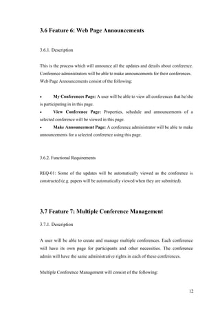 12
3.6 Feature 6: Web Page Announcements
3.6.1. Description
This is the process which will announce all the updates and details about conference.
Conference administrators will be able to make announcements for their conferences.
Web Page Announcements consist of the following:
 My Conferences Page: A user will be able to view all conferences that he/she
is participating in in this page.
 View Conference Page: Properties, schedule and announcements of a
selected conference will be viewed in this page.
 Make Announcement Page: A conference administrator will be able to make
announcements for a selected conference using this page.
3.6.2. Functional Requirements
REQ-01: Some of the updates will be automatically viewed as the conference is
constructed (e.g. papers will be automatically viewed when they are submitted).
3.7 Feature 7: Multiple Conference Management
3.7.1. Description
A user will be able to create and manage multiple conferences. Each conference
will have its own page for participants and other necessities. The conference
admin will have the same administrative rights in each of these conferences.
Multiple Conference Management will consist of the following:
 