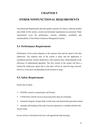 15
CHAPTER 5
OTHER NONFUNCTIONAL REQUIREMENTS
Non-functional Requirements describe quality measures by which a software product
must abide. In this section, several non-functional requirements are presented. These
requirements cover the performance, security, reliability, availability and
maintainability of The Online Conference Management System.
5.1. Performance Requirements
Performance of the system depends on the response time and the speed of the data
submission. The response time of the system is direct and the application is
considered real-time. System should have a fast response time, which depends on the
efficiency of implemented algorithm. The first version of the system will have a
limited file submission speed; that is why there will be no need for large network.
However, it may grow up depending on the increase in usage.
5.2. Safety Requirements
System has to check :
If HTML content is syntactically well-formed,
if Web forms with the services processing form input are consistent,
referential integrity of hyper-links in both static and dynamically generated content,
statically safe binding of the code of session operations to variables defined with
session scope.
In case of error it should provide users with appropriate help messages.
 