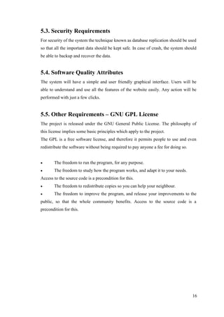 16
5.3. Security Requirements
For security of the system the technique known as database replication should be used
so that all the important data should be kept safe. In case of crash, the system should
be able to backup and recover the data.
5.4. Software Quality Attributes
The system will have a simple and user friendly graphical interface. Users will be
able to understand and use all the features of the website easily. Any action will be
performed with just a few clicks.
5.5. Other Requirements – GNU GPL License
The project is released under the GNU General Public License. The philosophy of
this license implies some basic principles which apply to the project.
The GPL is a free software license, and therefore it permits people to use and even
redistribute the software without being required to pay anyone a fee for doing so.
 The freedom to run the program, for any purpose.
 The freedom to study how the program works, and adapt it to your needs.
Access to the source code is a precondition for this.
 The freedom to redistribute copies so you can help your neighbour.
 The freedom to improve the program, and release your improvements to the
public, so that the whole community benefits. Access to the source code is a
precondition for this.
 