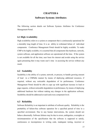 17
CHAPTER 6
Software Systems Attributes
The following section details out Software Systems Attributes for Conference
Management Portal.
6.1 High Availability
High availability refers to a system or component that is continuously operational for
a desirably long length of time. It is an ability to withstand failure of individual
components. Conference Management Portal should be highly available. To make
CMP to be highly available, it is essential that all components like hardware, network,
system software, and application software are operational all the time. If the system
is not available for all the time, user loses his interest and avoids using the service
again presuming that it may waste user’s time in accessing the service without any
result.
6.2 Scalability
Scalability is the ability of a system, network, or process, to handle growing amount
of load in a CMPable manner by means of deploying additional resources, if
required, without any noticeable degradation of its performance. Conference
Management Portal should be able to cope up with significant increase in load or
page requests, without noticeable degradation in performance, by means of deploying
additional hardware but without making any changes in the application software.
Scalability should be addressed at each and every component level.
6.3 Reliability
Software Reliability is an important to attribute of software quality. Reliability is the
probability of failure-free software operation for a specified period of time in a
specified environment. Due to any human interventions, the system should not
behave abnormally. Software failures may be due to errors, ambiguities, oversights or
misinterpretation of the specification that the software is supposed to satisfy,
carelessness or incompetence in writing code, inadequate testing, incorrect or
 