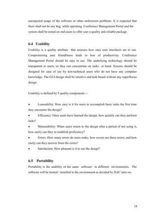 18
unexpected usage of the software or other unforeseen problems. It is expected that
there shall not be any bug while operating Conference Management Portal and the
system shall be tested on end cases to offer user a quality and reliable package.
6.4 Usability
Usability is a quality attribute that assesses how easy user interfaces are to use.
Compromising user friendliness leads to loss of productivity. Conference
Management Portal should be easy to use. The underlying technology should be
transparent to users, so they can concentrate on tasks at hand. Screens should be
designed for ease of use by non-technical users who do not have any computer
knowledge. The GUI design shall be intuitive and task-based without any superfluous
design.
Usability is defined by 5 quality components :-
 Learnability: How easy is it for users to accomplish basic tasks the first time
they encounter the design?
 Efficiency: Once users have learned the design, how quickly can they perform
tasks?
 Memorability: When users return to the design after a period of not using it,
how easily can they re establish proficiency?
 Errors: How many errors do users make, how severe are these errors, and how
easily can they recover from the errors?
 Satisfaction: How pleasant is it to use the design?
6.5 Portability
Portability is the usability of the same software in different environments. The
software will be hosted / installed in the environment as decided by DAC later on.
 