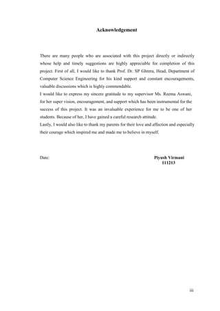 iii
Acknowledgement
There are many people who are associated with this project directly or indirectly
whose help and timely suggestions are highly appreciable for completion of this
project. First of all, I would like to thank Prof. Dr. SP Ghrera, Head, Department of
Computer Science Engineering for his kind support and constant encouragements,
valuable discussions which is highly commendable.
I would like to express my sincere gratitude to my supervisor Ms. Reema Aswani,
for her super vision, encouragement, and support which has been instrumental for the
success of this project. It was an invaluable experience for me to be one of her
students. Because of her, I have gained a careful research attitude.
Lastly, I would also like to thank my parents for their love and affection and especially
their courage which inspired me and made me to believe in myself.
Date: Piyush Virmani
111213
 
