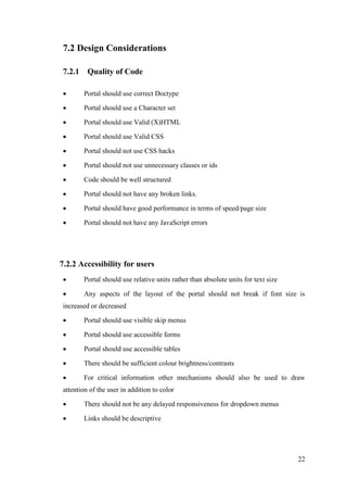 22
7.2 Design Considerations
7.2.1 Quality of Code
 Portal should use correct Doctype
 Portal should use a Character set
 Portal should use Valid (X)HTML
 Portal should use Valid CSS
 Portal should not use CSS hacks
 Portal should not use unnecessary classes or ids
 Code should be well structured
 Portal should not have any broken links.
 Portal should have good performance in terms of speed/page size
 Portal should not have any JavaScript errors
7.2.2 Accessibility for users
 Portal should use relative units rather than absolute units for text size
 Any aspects of the layout of the portal should not break if font size is
increased or decreased
 Portal should use visible skip menus
 Portal should use accessible forms
 Portal should use accessible tables
 There should be sufficient colour brightness/contrasts
 For critical information other mechanisms should also be used to draw
attention of the user in addition to color
 There should not be any delayed responsiveness for dropdown menus
 Links should be descriptive
 