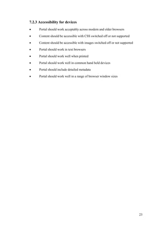 23
7.2.3 Accessibility for devices
 Portal should work acceptably across modern and older browsers
 Content should be accessible with CSS switched off or not supported
 Content should be accessible with images switched off or not supported
 Portal should work in text browsers
 Portal should work well when printed
 Portal should work well in common hand held devices
 Portal should include detailed metadata
 Portal should work well in a range of browser window sizes
 