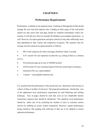 24
CHAPTER 8
Performance Requirements
Performance is defined as the responsiveness. Conference Management Portal should
manage the user load and response time. Loading of static pages of the web portal
should not take much time and page should be rendered immediately within few
seconds. It will take less time (in seconds) for database access/update transactions as
well. However, for report generation and query retrieval it may take sufficiently more
time depending on data volume and complexity of queries. The response time for
average network connectivity speed should be as follows:
 90% of the responses for static web pages should be within 2 seconds.
 5-10 second: For user operation on data (for e.g. sorting of data in a column)
or (5 to
 50 records per page up to max of 100,000 records)
 10-20 second: For user awaiting response from the system upon executing a
 transaction (for e.g. a query/update).
 1 minute – Unacceptable response time
It is essential that the performance of the portal must not deteriorate with increase in
volume of data or number of end users. The proposed architecture should take care
of the application level performance requirement by load balancing and caching
technique. Size of pages should be such that even on low bandwidth internet
connections response time should be satisfactory. The enterprise level performance
should be taken care of by restricting the number of users to consume various
services by defining an access control mechanism. However, regular performance
tuning initiatives like purging and archiving of data are to be adopted to ensure
optimum performance.
 