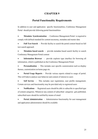 25
CHAPTER 9
Portal Functionality Requirements
In addition to user and application specific functionalities, Conference Management
Portal should provide following portal functionalities-
 Metadata Synchronization – Conference Management Portal is required to
comply with defined standard for content taxonomy, metadata and master data
 Full Text Search – Provide facility to search the portal content based on full
text search approach
 Metadata based search – provide metadata based search facility to search
Conference Management Portal content
 Information Browser – provide explorer type interface for browsing all
information, which is published on the Conference Management Portal
 Personalization – This includes user specific customization such as display
themes, customization on home page etc.
 Portal Usage Reports – Provide various reports related to usage of portal.
This will help to analyze user behavior and content of interest to users
 Self Service – This includes user registration, user profile management.
Certain services and functionality may be provided only to registered users
 Notifications – Registered users should be able to subscribe to specified type
of content categories. Whenever any content of subscribed categories gets published,
subscribed users should be notified by means of email
 Portal Administration – Administration functionality for user management
and application administration should be available
 