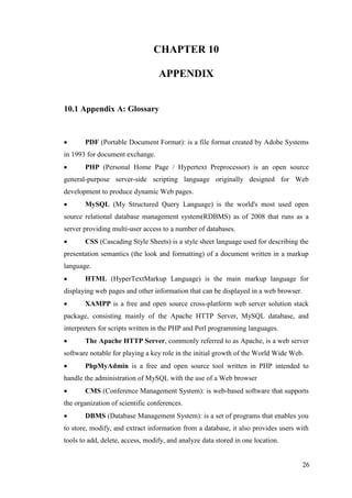 26
CHAPTER 10
APPENDIX
10.1 Appendix A: Glossary
 PDF (Portable Document Format): is a file format created by Adobe Systems
in 1993 for document exchange.
 PHP (Personal Home Page / Hypertext Preprocessor) is an open source
general-purpose server-side scripting language originally designed for Web
development to produce dynamic Web pages.
 MySQL (My Structured Query Language) is the world's most used open
source relational database management system(RDBMS) as of 2008 that runs as a
server providing multi-user access to a number of databases.
 CSS (Cascading Style Sheets) is a style sheet language used for describing the
presentation semantics (the look and formatting) of a document written in a markup
language.
 HTML (HyperTextMarkup Language) is the main markup language for
displaying web pages and other information that can be displayed in a web browser.
 XAMPP is a free and open source cross-platform web server solution stack
package, consisting mainly of the Apache HTTP Server, MySQL database, and
interpreters for scripts written in the PHP and Perl programming languages.
 The Apache HTTP Server, commonly referred to as Apache, is a web server
software notable for playing a key role in the initial growth of the World Wide Web.
 PhpMyAdmin is a free and open source tool written in PHP intended to
handle the administration of MySQL with the use of a Web browser
 CMS (Conference Management System): is web-based software that supports
the organization of scientific conferences.
 DBMS (Database Management System): is a set of programs that enables you
to store, modify, and extract information from a database, it also provides users with
tools to add, delete, access, modify, and analyze data stored in one location.
 