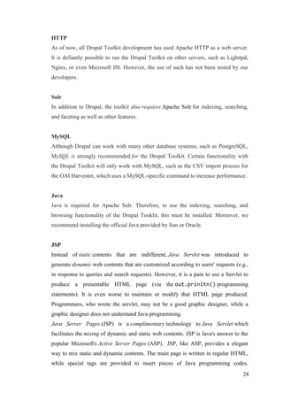 28
HTTP
As of now, all Drupal Toolkit development has used Apache HTTP as a web server.
It is defiantly possible to run the Drupal Toolkit on other servers, such as Lighttpd,
Nginx, or even Microsoft IIS. However, the use of such has not been tested by our
developers.
Solr
In addition to Drupal, the toolkit also requires Apache Solr for indexing, searching,
and faceting as well as other features.
MySQL
Although Drupal can work with many other database systems, such as PostgreSQL,
MySQL is strongly recommended for the Drupal Toolkit. Certain functionality with
the Drupal Toolkit will only work with MySQL, such as the CSV import process for
the OAI Harvester, which uses a MySQL-specific command to increase performance.
Java
Java is required for Apache Solr. Therefore, to use the indexing, searching, and
browsing functionality of the Drupal Tooklit, this must be installed. Moreover, we
recommend installing the official Java provided by Sun or Oracle.
JSP
Instead of static contents that are indifferent, Java Servlet was introduced to
generate dynamic web contents that are customized according to users' requests (e.g.,
in response to queries and search requests). However, it is a pain to use a Servlet to
produce a presentable HTML page (via the out.prinltn() programming
statements). It is even worse to maintain or modify that HTML page produced.
Programmers, who wrote the servlet, may not be a good graphic designer, while a
graphic designer does not understand Java programming.
Java Server Pages (JSP) is a complimentary technology to Java Servlet which
facilitates the mixing of dynamic and static web contents. JSP is Java's answer to the
popular Microsoft's Active Server Pages (ASP). JSP, like ASP, provides a elegant
way to mix static and dynamic contents. The main page is written in regular HTML,
while special tags are provided to insert pieces of Java programming codes.
 
