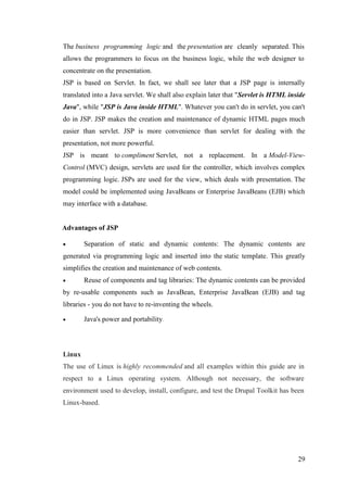 29
The business programming logic and the presentation are cleanly separated. This
allows the programmers to focus on the business logic, while the web designer to
concentrate on the presentation.
JSP is based on Servlet. In fact, we shall see later that a JSP page is internally
translated into a Java servlet. We shall also explain later that "Servlet is HTML inside
Java", while "JSP is Java inside HTML". Whatever you can't do in servlet, you can't
do in JSP. JSP makes the creation and maintenance of dynamic HTML pages much
easier than servlet. JSP is more convenience than servlet for dealing with the
presentation, not more powerful.
JSP is meant to compliment Servlet, not a replacement. In a Model-View-
Control (MVC) design, servlets are used for the controller, which involves complex
programming logic. JSPs are used for the view, which deals with presentation. The
model could be implemented using JavaBeans or Enterprise JavaBeans (EJB) which
may interface with a database.
Advantages of JSP
 Separation of static and dynamic contents: The dynamic contents are
generated via programming logic and inserted into the static template. This greatly
simplifies the creation and maintenance of web contents.
 Reuse of components and tag libraries: The dynamic contents can be provided
by re-usable components such as JavaBean, Enterprise JavaBean (EJB) and tag
libraries - you do not have to re-inventing the wheels.
 Java's power and portability.
Linux
The use of Linux is highly recommended and all examples within this guide are in
respect to a Linux operating system. Although not necessary, the software
environment used to develop, install, configure, and test the Drupal Toolkit has been
Linux-based.
 