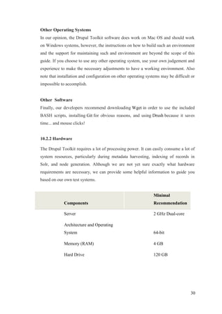 30
Other Operating Systems
In our opinion, the Drupal Toolkit software does work on Mac OS and should work
on Windows systems, however, the instructions on how to build such an environment
and the support for maintaining such and environment are beyond the scope of this
guide. If you choose to use any other operating system, use your own judgement and
experience to make the necessary adjustments to have a working environment. Also
note that installation and configuration on other operating systems may be difficult or
impossible to accomplish.
Other Software
Finally, our developers recommend downloading Wget in order to use the included
BASH scripts, installing Git for obvious reasons, and using Drush because it saves
time... and mouse clicks!
10.2.2 Hardware
The Drupal Toolkit requires a lot of processing power. It can easily consume a lot of
system resources, particularly during metadata harvesting, indexing of records in
Solr, and node generation. Although we are not yet sure exactly what hardware
requirements are necessary, we can provide some helpful information to guide you
based on our own test systems.
Components
Minimal
Recommendation
Server 2 GHz Dual-core
Architecture and Operating
System 64-bit
Memory (RAM) 4 GB
Hard Drive 120 GB
 