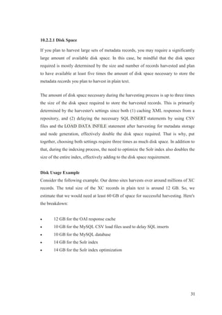31
10.2.2.1 Disk Space
If you plan to harvest large sets of metadata records, you may require a significantly
large amount of available disk space. In this case, be mindful that the disk space
required is mostly determined by the size and number of records harvested and plan
to have available at least five times the amount of disk space necessary to store the
metadata records you plan to harvest in plain text.
The amount of disk space necessary during the harvesting process is up to three times
the size of the disk space required to store the harvested records. This is primarily
determined by the harvester's settings since both (1) caching XML responses from a
repository, and (2) delaying the necessary SQL INSERT statements by using CSV
files and the LOAD DATA INFILE statement after harvesting for metadata storage
and node generation, effectively double the disk space required. That is why, put
together, choosing both settings require three times as much disk space. In addition to
that, during the indexing process, the need to optimize the Solr index also doubles the
size of the entire index, effectively adding to the disk space requirement.
Disk Usage Example
Consider the following example. Our demo sites harvests over around millions of XC
records. The total size of the XC records in plain text is around 12 GB. So, we
estimate that we would need at least 60 GB of space for successful harvesting. Here's
the breakdown:
 12 GB for the OAI response cache
 10 GB for the MySQL CSV load files used to delay SQL inserts
 10 GB for the MySQL database
 14 GB for the Solr index
 14 GB for the Solr index optimization
 