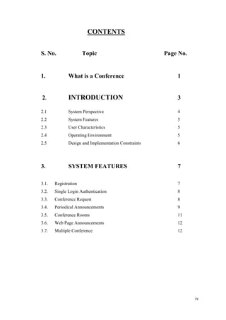 iv
CONTENTS
S. No. Topic Page No.
1. What is a Conference 1
2. INTRODUCTION 3
2.1 System Perspective 4
2.2 System Features 5
2.3 User Characteristics 5
2.4 Operating Environment 5
2.5 Design and Implementation Constraints 6
3. SYSTEM FEATURES 7
3.1. Registration 7
3.2. Single Login Authentication 8
3.3. Conference Request 8
3.4. Periodical Announcements 9
3.5. Conference Rooms 11
3.6. Web Page Announcements 12
3.7. Multiple Conference 12
 