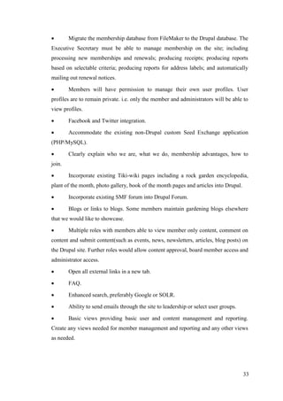 33
 Migrate the membership database from FileMaker to the Drupal database. The
Executive Secretary must be able to manage membership on the site; including
processing new memberships and renewals; producing receipts; producing reports
based on selectable criteria; producing reports for address labels; and automatically
mailing out renewal notices.
 Members will have permission to manage their own user profiles. User
profiles are to remain private. i.e. only the member and administrators will be able to
view profiles.
 Facebook and Twitter integration.
 Accommodate the existing non-Drupal custom Seed Exchange application
(PHP/MySQL).
 Clearly explain who we are, what we do, membership advantages, how to
join.
 Incorporate existing Tiki-wiki pages including a rock garden encyclopedia,
plant of the month, photo gallery, book of the month pages and articles into Drupal.
 Incorporate existing SMF forum into Drupal Forum.
 Blogs or links to blogs. Some members maintain gardening blogs elsewhere
that we would like to showcase.
 Multiple roles with members able to view member only content, comment on
content and submit content(such as events, news, newsletters, articles, blog posts) on
the Drupal site. Further roles would allow content approval, board member access and
administrator access.
 Open all external links in a new tab.
 FAQ.
 Enhanced search, preferably Google or SOLR.
 Ability to send emails through the site to leadership or select user groups.
 Basic views providing basic user and content management and reporting.
Create any views needed for member management and reporting and any other views
as needed.
 