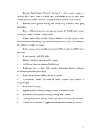 34
 Promote Rock Garden Quarterly. Posting by editor; member access to
archived back issues; links to current issue; non-member access to some teaser
content; cumulative index. Possible e-commerce for non-member access to issues.
 Promote annual general meeting and winter study weekends; third party
registration.
 Lists of officers, committees, awards and contacts for NARGS and contacts
for member chapters, with no exposed emails.
 Chapter pages. Many member chapters without a web site require a page,
hosted and maintained at nargs.org, while others require links to their sites. There will
also be links to chapter newsletters.
 Retain ordering books through amazon.com; NARGS receives credit for these
purchases.
 Events calendar (with RSS feed).
 Bulletin Board to replace current News page.
 Ability to archive and access archived content.
 Implement best of class SEO modules. Implement Google Analytics,
including segmentation by user login.
 Implement webmaster tools across search engines.
 Automatically submit site map to search engines when content is
added/changed.
 User-readable sitemap.
 Implement spam blocking technique, suchasCMPtcha or Mollom.
 Performance enhancements including caching, APC, Varnish.
 Training: Vendor will train Sys Admin. Sys Admin will train other volunteers.
 Vendor will be available to support and answer questions from Sys Admin.
 