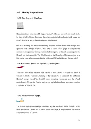 36
10.5 Hosting Requirements
10.5.1 Disk Space: 15 Megabytes
If you're not sure how much 15 Megabytes is, it's OK, just know it's not much at all.
In fact, all of InMotion Hosting's shared accounts include unlimited disk space, so
there's no need to worry about this system requirement.
Our VPS Hosting and Dedicated Hosting accounts include more than enough disk
space to host a Drupal Website. We'd like to show you a graph to compare the
amount of diskspace our hosting plans include compared to the disk space required by
Drupal, but it's impossible. The 15MB required by Drupal wouldn't even show as a
blip on the radar when compared to the millions of MBs of diskspace that we offer!
10.5.2Web server: Apache 1.3, Apache 2.x, Microsoft IIS
You don't need three different web servers to host Drupal. You can use either a
version of Apache (version 1.3 or any of the version 2's) or Microsoft IIS. InMotion
Hosting's servers run off the CentOS Linux operating system and uses the cPanel
control panel. We use the Apache web server, and all of our latest servers are running
a variation of Apache 2.x.
10.5.3 Database server: MySQL
The default installation of Drupal requires a MySQL database. While Drupal 7 is the
latest version of Drupal, we've listed below the MySQL requirements for several
different versions of Drupal:
 