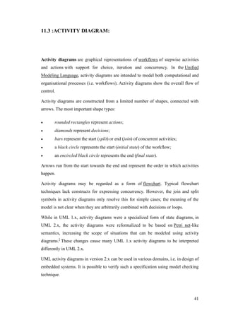41
11.3 :ACTIVITY DIAGRAM:
Activity diagrams are graphical representations of workflows of stepwise activities
and actions with support for choice, iteration and concurrency. In the Unified
Modeling Language, activity diagrams are intended to model both computational and
organisational processes (i.e. workflows). Activity diagrams show the overall flow of
control.
Activity diagrams are constructed from a limited number of shapes, connected with
arrows. The most important shape types:
 rounded rectangles represent actions;
 diamonds represent decisions;
 bars represent the start (split) or end (join) of concurrent activities;
 a black circle represents the start (initial state) of the workflow;
 an encircled black circle represents the end (final state).
Arrows run from the start towards the end and represent the order in which activities
happen.
Activity diagrams may be regarded as a form of flowchart. Typical flowchart
techniques lack constructs for expressing concurrency. However, the join and split
symbols in activity diagrams only resolve this for simple cases; the meaning of the
model is not clear when they are arbitrarily combined with decisions or loops.
While in UML 1.x, activity diagrams were a specialized form of state diagrams, in
UML 2.x, the activity diagrams were reformalized to be based on Petri net-like
semantics, increasing the scope of situations that can be modeled using activity
diagrams.]
These changes cause many UML 1.x activity diagrams to be interpreted
differently in UML 2.x.
UML activity diagrams in version 2.x can be used in various domains, i.e. in design of
embedded systems. It is possible to verify such a specification using model checking
technique.
 